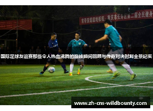 国际足球友谊赛那些令人热血沸腾的巅峰瞬间回顾与传奇对决时刻全景纪实