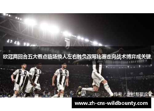 欧冠两回合五大看点临场换人左右胜负改写比赛走向战术博弈成关键