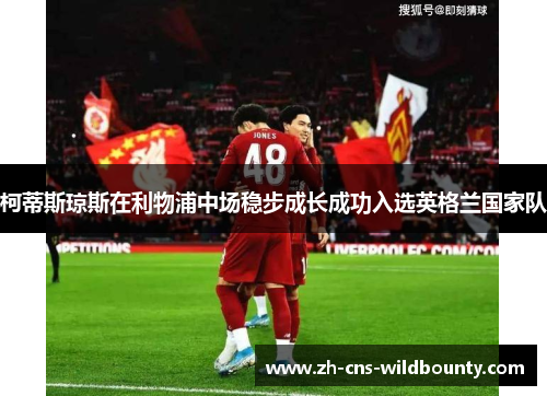 柯蒂斯琼斯在利物浦中场稳步成长成功入选英格兰国家队 柯蒂斯琼斯在利物浦中场稳步成长成功入选英格兰国家队