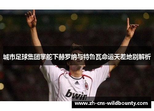 城市足球集团掌舵下赫罗纳与特鲁瓦命运天差地别解析