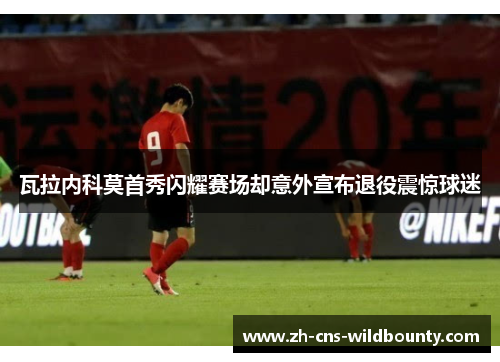 瓦拉内科莫首秀闪耀赛场却意外宣布退役震惊球迷