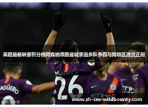 英超最新联赛积分榜阿森纳领跑曼城紧追多队争四与降级区激战正酣