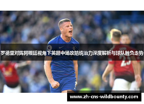 罗德里对阵阿根廷视角下英超中场攻防统治力深度解析与球队胜负走势 罗德里对阵阿根廷视角下英超中场攻防统治力深度解析与球队胜负走势