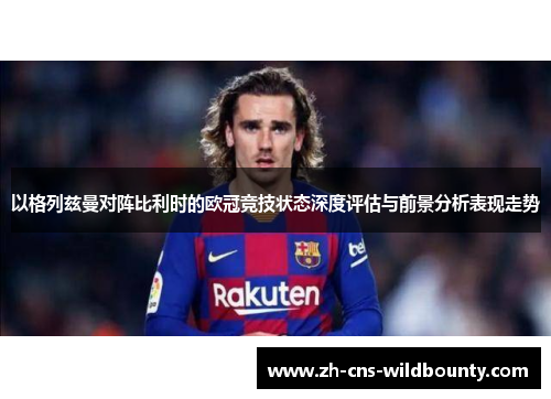 以格列兹曼对阵比利时的欧冠竞技状态深度评估与前景分析表现走势 以格列兹曼对阵比利时的欧冠竞技状态深度评估与前景分析表现走势
